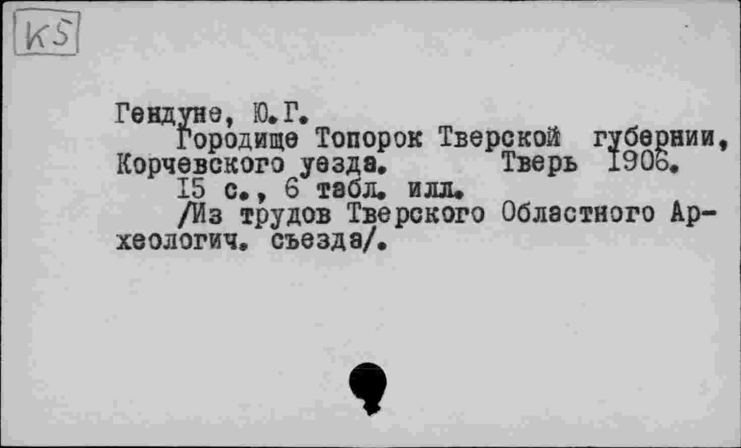 ﻿К-s'
Гендуне, Ю.Г.
Городище Топорок Тверской губернии, Корчевского уезда, Тверь 1906.
15 с., 6 табл. илл.
/Из трудов Тверского Областного Археология. съезда/.